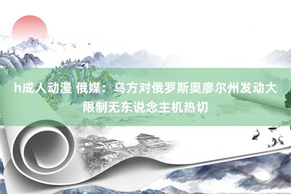 h成人动漫 俄媒：乌方对俄罗斯奥廖尔州发动大限制无东说念主机热切