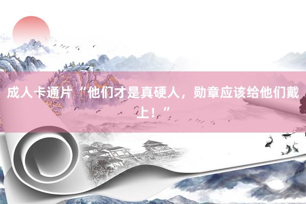 成人卡通片 “他们才是真硬人，勋章应该给他们戴上！”