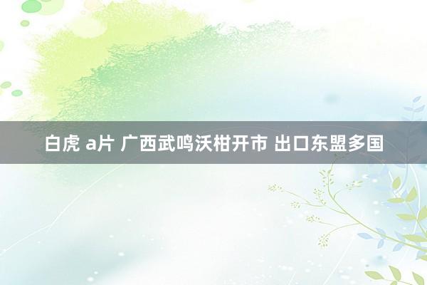 白虎 a片 广西武鸣沃柑开市 出口东盟多国
