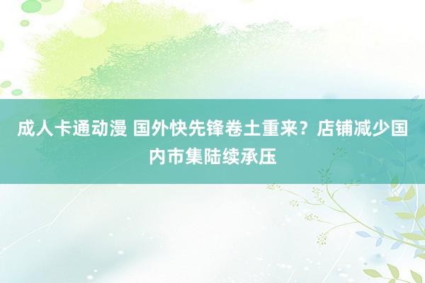 成人卡通动漫 国外快先锋卷土重来？店铺减少国内市集陆续承压