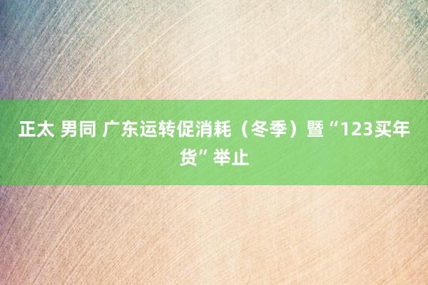 正太 男同 广东运转促消耗（冬季）暨“123买年货”举止