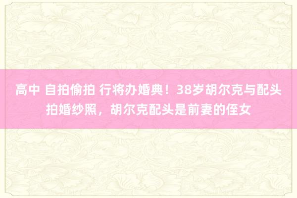 高中 自拍偷拍 行将办婚典！38岁胡尔克与配头拍婚纱照，胡尔克配头是前妻的侄女