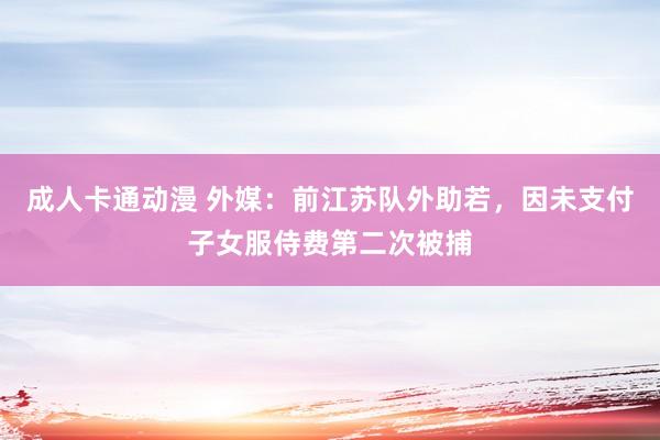 成人卡通动漫 外媒：前江苏队外助若，因未支付子女服侍费第二次被捕