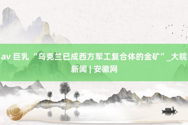 av 巨乳 “乌克兰已成西方军工复合体的金矿”_大皖新闻 | 安徽网