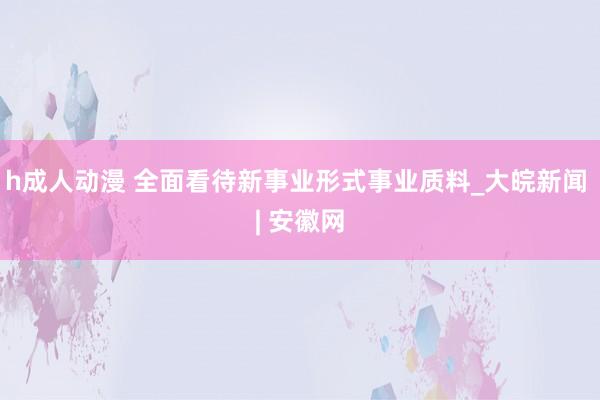 h成人动漫 全面看待新事业形式事业质料_大皖新闻 | 安徽网