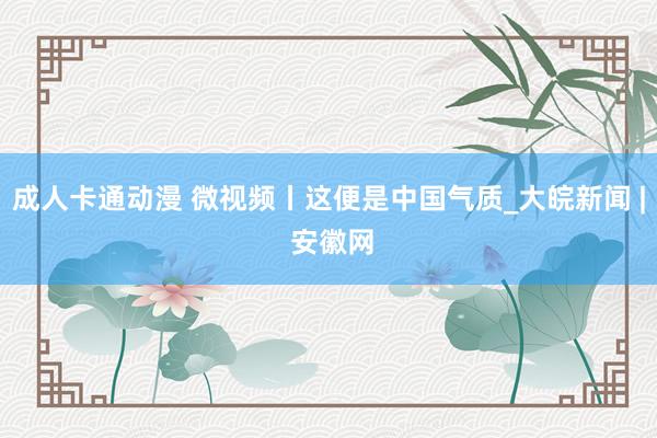 成人卡通动漫 微视频丨这便是中国气质_大皖新闻 | 安徽网