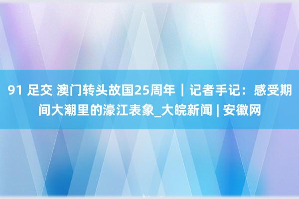 91 足交 澳门转头故国25周年｜记者手记：感受期间大潮里的濠江表象_大皖新闻 | 安徽网