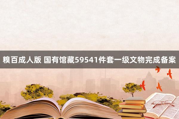 糗百成人版 国有馆藏59541件套一级文物完成备案