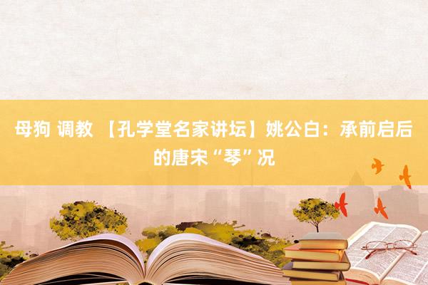 母狗 调教 【孔学堂名家讲坛】姚公白：承前启后的唐宋“琴”况