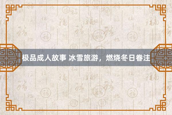 极品成人故事 冰雪旅游，燃烧冬日眷注