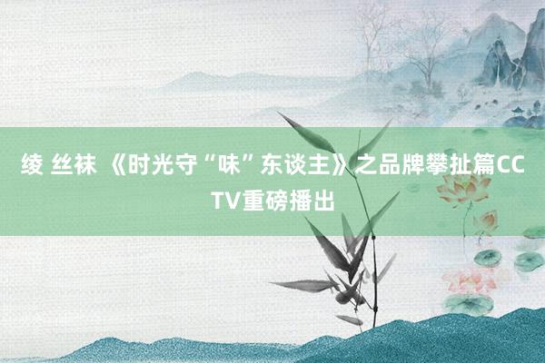 绫 丝袜 《时光守“味”东谈主》之品牌攀扯篇CCTV重磅播出