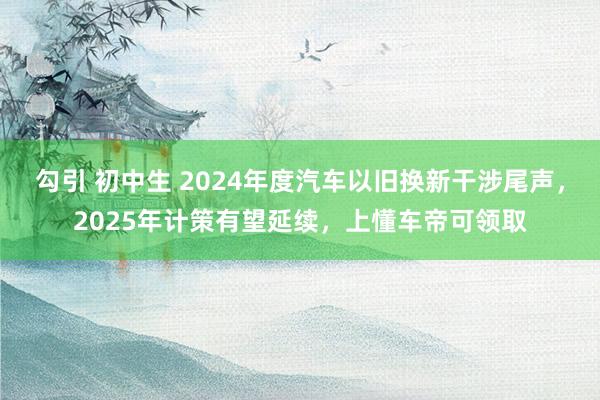 勾引 初中生 2024年度汽车以旧换新干涉尾声，2025年计策有望延续，上懂车帝可领取