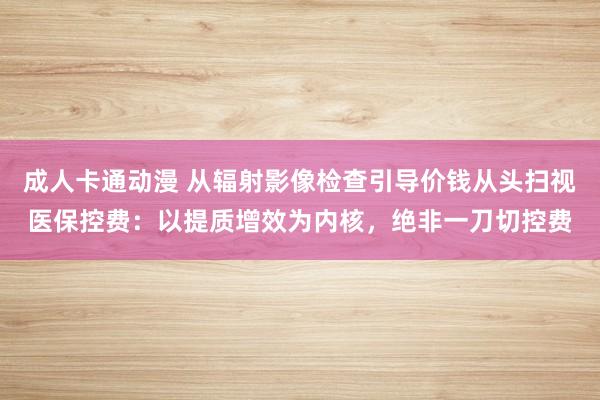 成人卡通动漫 从辐射影像检查引导价钱从头扫视医保控费：以提质增效为内核，绝非一刀切控费