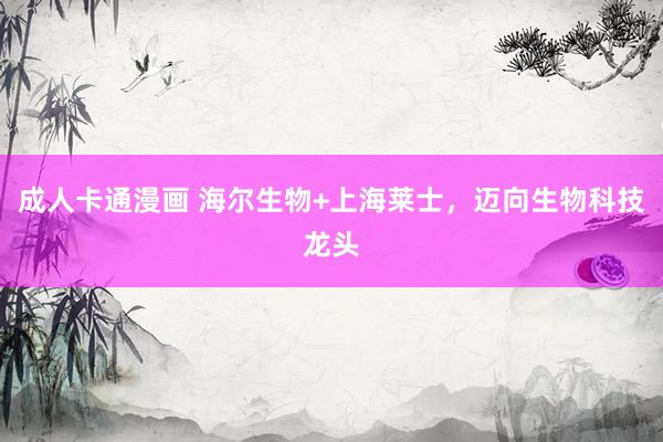 成人卡通漫画 海尔生物+上海莱士，迈向生物科技龙头