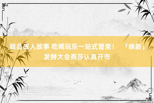 极品成人故事 吃喝玩乐一站式管束！  「唤新」发酵大会燕莎认真开市