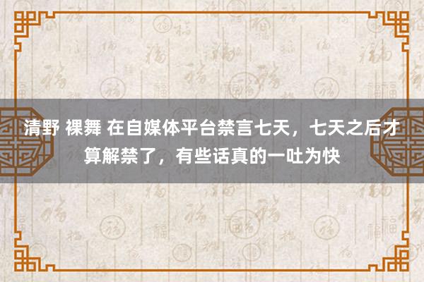 清野 裸舞 在自媒体平台禁言七天，七天之后才算解禁了，有些话真的一吐为快