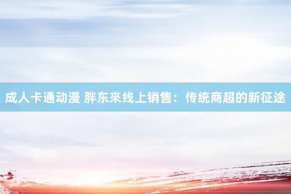 成人卡通动漫 胖东來线上销售：传统商超的新征途
