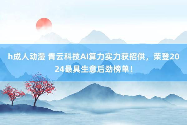 h成人动漫 青云科技AI算力实力获招供，荣登2024最具生意后劲榜单！