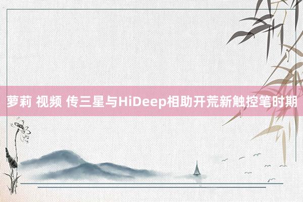 萝莉 视频 传三星与HiDeep相助开荒新触控笔时期