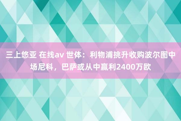 三上悠亚 在线av 世体：利物浦挑升收购波尔图中场尼科，巴萨或从中赢利2400万欧