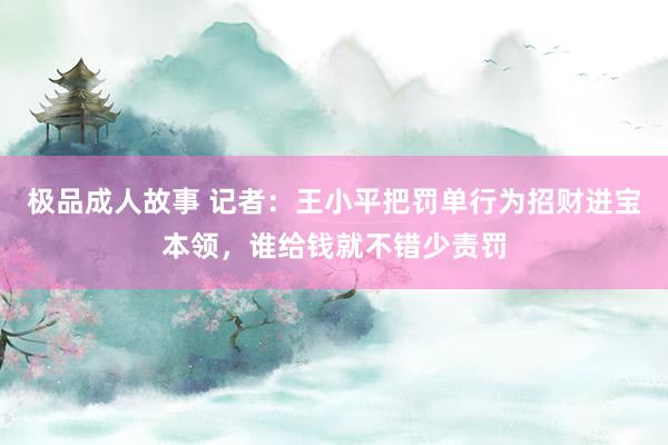 极品成人故事 记者：王小平把罚单行为招财进宝本领，谁给钱就不错少责罚