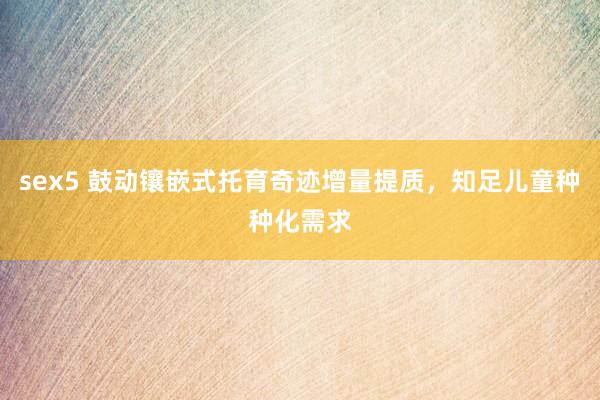 sex5 鼓动镶嵌式托育奇迹增量提质，知足儿童种种化需求
