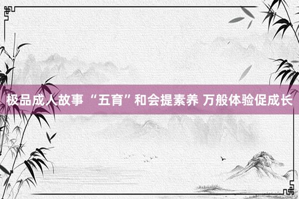 极品成人故事 “五育”和会提素养 万般体验促成长