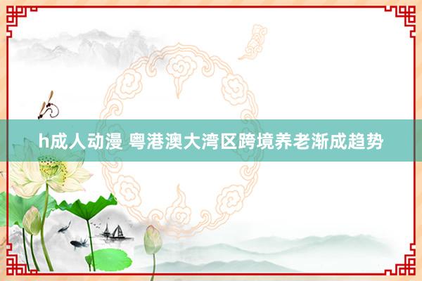 h成人动漫 粤港澳大湾区跨境养老渐成趋势