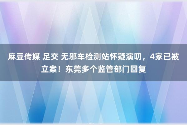 麻豆传媒 足交 无邪车检测站怀疑演叨，4家已被立案！东莞多个监管部门回复