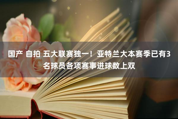 国产 自拍 五大联赛独一！亚特兰大本赛季已有3名球员各项赛事进球数上双