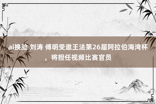 ai换脸 刘涛 傅明受邀王法第26届阿拉伯海湾杯，将担任视频比赛官员