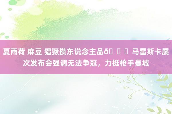 夏雨荷 麻豆 猖獗攒东说念主品😆马雷斯卡屡次发布会强调无法争冠，力挺枪手曼城