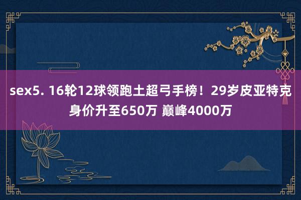 sex5. 16轮12球领跑土超弓手榜！29岁皮亚特克身价升至650万 巅峰4000万
