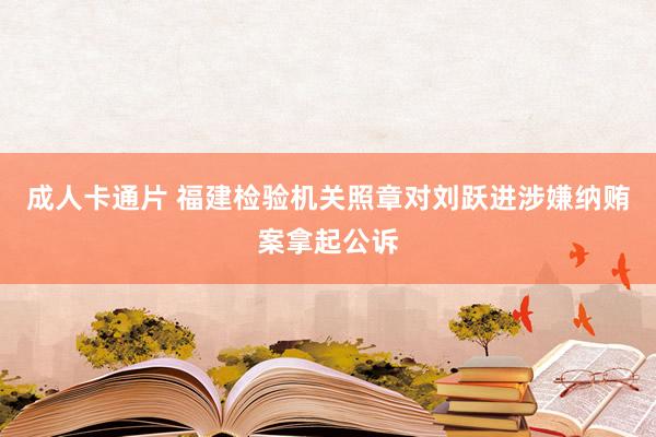 成人卡通片 福建检验机关照章对刘跃进涉嫌纳贿案拿起公诉