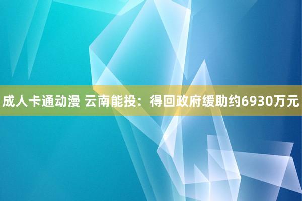成人卡通动漫 云南能投：得回政府缓助约6930万元