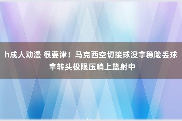 h成人动漫 很要津！马克西空切接球没拿稳险丢球 拿转头极限压哨上篮射中