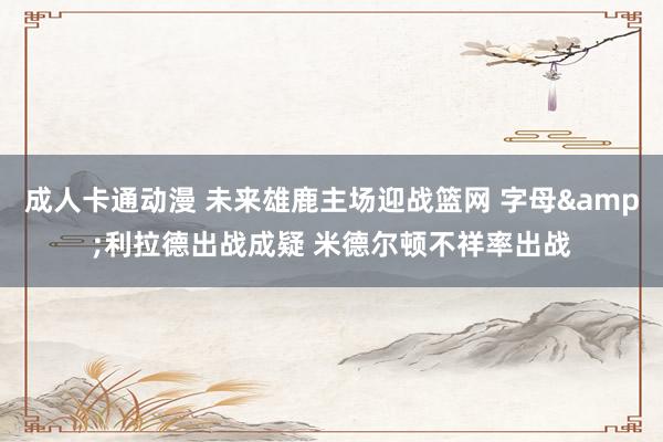 成人卡通动漫 未来雄鹿主场迎战篮网 字母&利拉德出战成疑 米德尔顿不祥率出战