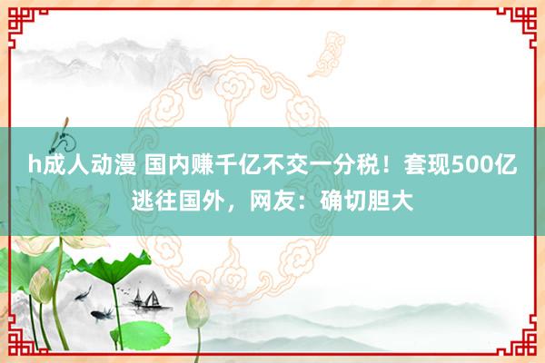 h成人动漫 国内赚千亿不交一分税！套现500亿逃往国外，网友：确切胆大