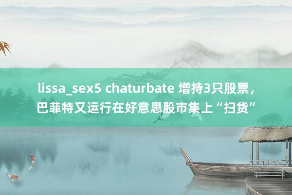 lissa_sex5 chaturbate 增持3只股票，巴菲特又运行在好意思股市集上“扫货”
