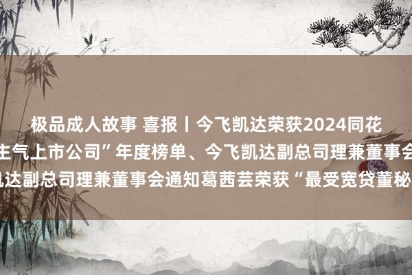 极品成人故事 喜报丨今飞凯达荣获2024同花顺上市公司“最具东谈主气上市公司”年度榜单、今飞凯达副总司理兼董事会通知葛茜芸荣获“最受宽贷董秘”名称