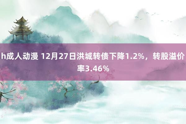 h成人动漫 12月27日洪城转债下降1.2%，转股溢价率3.46%