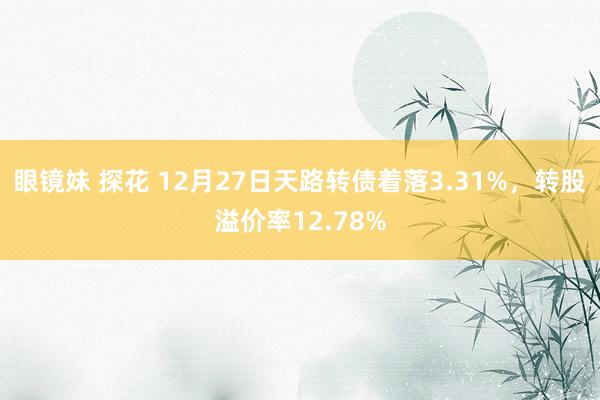 眼镜妹 探花 12月27日天路转债着落3.31%，转股溢价率12.78%