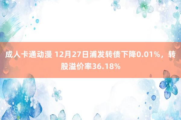 成人卡通动漫 12月27日浦发转债下降0.01%，转股溢价率36.18%