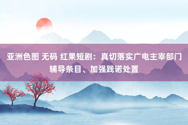 亚洲色图 无码 红果短剧：真切落实广电主宰部门辅导条目、加强践诺处置