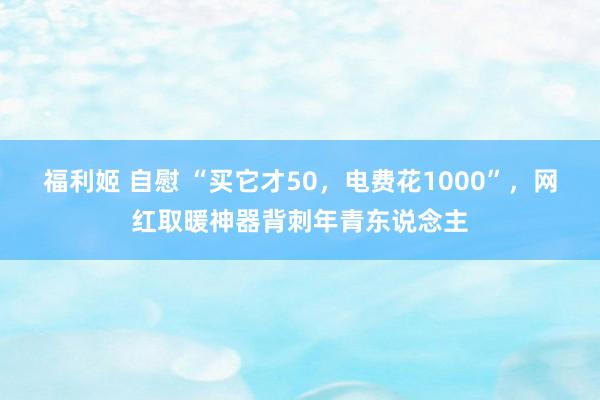 福利姬 自慰 “买它才50，电费花1000”，网红取暖神器背刺年青东说念主