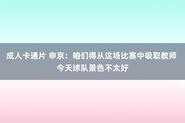 成人卡通片 申京：咱们得从这场比赛中吸取教师 今天球队景色不太好