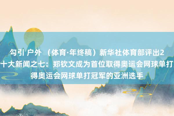 勾引 户外 （体育·年终稿）新华社体育部评出2024年海外体育十大新闻之七：郑钦文成为首位取得奥运会网球单打冠军的亚洲选手