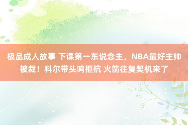 极品成人故事 下课第一东说念主，NBA最好主帅被裁！科尔带头鸣拒抗 火箭往复契机来了
