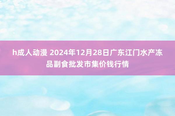 h成人动漫 2024年12月28日广东江门水产冻品副食批发市集价钱行情