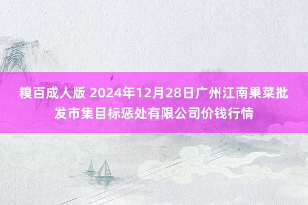 糗百成人版 2024年12月28日广州江南果菜批发市集目标惩处有限公司价钱行情